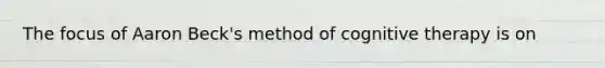 The focus of Aaron Beck's method of cognitive therapy is on