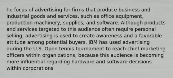 he focus of advertising for firms that produce business and industrial goods and services, such as office equipment, production machinery, supplies, and software. Although products and services targeted to this audience often require personal selling, advertising is used to create awareness and a favorable attitude among potential buyers. IBM has used advertising during the U.S. Open tennis tournament to reach chief marketing officers within organizations, because this audience is becoming more influential regarding hardware and software decisions within corporations