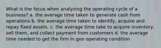 What is the focus when analyzing the operating cycle of a business? a. the average time taken to generate cash from operations b. the average time taken to identify, acquire and repay fixed assets. c. the average time take to acquire inventory, sell them, and collect payment from customers d. the average time needed to get the firm in goo operating condition