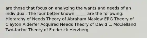 are those that focus on analyzing the wants and needs of an individual. The four better known _____ are the following: Hierarchy of Needs Theory of Abraham Maslow ERG Theory of Clayton Alderfer Acquired Needs Theory of David L. McClelland Two-factor Theory of Frederick Herzberg