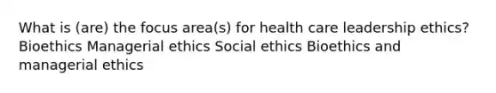 What is (are) the focus area(s) for health care leadership ethics? Bioethics Managerial ethics Social ethics Bioethics and managerial ethics