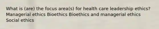 What is (are) the focus area(s) for health care leadership ethics? Managerial ethics Bioethics Bioethics and managerial ethics Social ethics