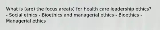 What is (are) the focus area(s) for health care leadership ethics? - Social ethics - Bioethics and managerial ethics - Bioethics - Managerial ethics