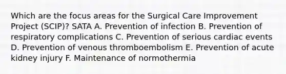 Which are the focus areas for the Surgical Care Improvement Project (SCIP)? SATA A. Prevention of infection B. Prevention of respiratory complications C. Prevention of serious cardiac events D. Prevention of venous thromboembolism E. Prevention of acute kidney injury F. Maintenance of normothermia