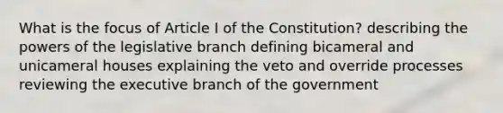 What is the focus of Article I of the Constitution? describing the powers of the legislative branch defining bicameral and unicameral houses explaining the veto and override processes reviewing the executive branch of the government