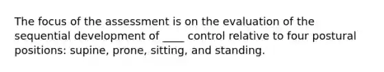 The focus of the assessment is on the evaluation of the sequential development of ____ control relative to four postural positions: supine, prone, sitting, and standing.