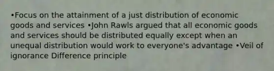 •Focus on the attainment of a just distribution of economic goods and services •John Rawls argued that all economic goods and services should be distributed equally except when an unequal distribution would work to everyone's advantage •Veil of ignorance Difference principle