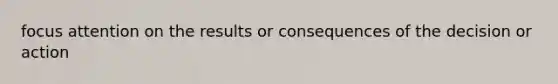 focus attention on the results or consequences of the decision or action