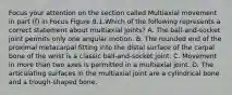 Focus your attention on the section called Multiaxial movement in part (f) in Focus Figure 8.1.Which of the following represents a correct statement about multiaxial joints? A. The ball-and-socket joint permits only one angular motion. B. The rounded end of the proximal metacarpal fitting into the distal surface of the carpal bone of the wrist is a classic ball-and-socket joint. C. Movement in more than two axes is permitted in a multiaxial joint. D. The articulating surfaces in the multiaxial joint are a cylindrical bone and a trough-shaped bone.