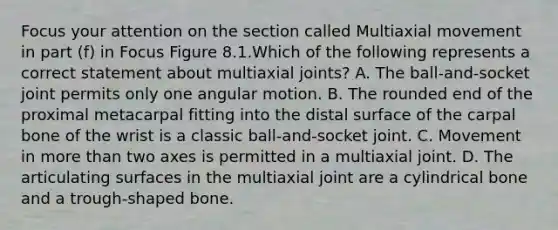 Focus your attention on the section called Multiaxial movement in part (f) in Focus Figure 8.1.Which of the following represents a correct statement about multiaxial joints? A. The ball-and-socket joint permits only one angular motion. B. The rounded end of the proximal metacarpal fitting into the distal surface of the carpal bone of the wrist is a classic ball-and-socket joint. C. Movement in more than two axes is permitted in a multiaxial joint. D. The articulating surfaces in the multiaxial joint are a cylindrical bone and a trough-shaped bone.