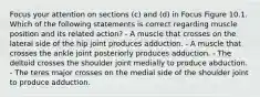 Focus your attention on sections (c) and (d) in Focus Figure 10.1. Which of the following statements is correct regarding muscle position and its related action? - A muscle that crosses on the lateral side of the hip joint produces adduction. - A muscle that crosses the ankle joint posteriorly produces adduction. - The deltoid crosses the shoulder joint medially to produce abduction. - The teres major crosses on the medial side of the shoulder joint to produce adduction.