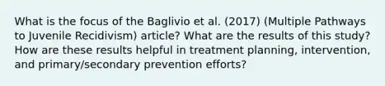 What is the focus of the Baglivio et al. (2017) (Multiple Pathways to Juvenile Recidivism) article? What are the results of this study? How are these results helpful in treatment planning, intervention, and primary/secondary prevention efforts?