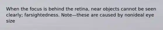 When the focus is behind the retina, near objects cannot be seen clearly; farsightedness. Note—these are caused by nonideal eye size