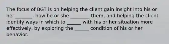 The focus of BGT is on helping the client gain insight into his or her _______, how he or she ________ them, and helping the client identify ways in which to ______ with his or her situation more effectively, by exploring the ______ condition of his or her behavior.