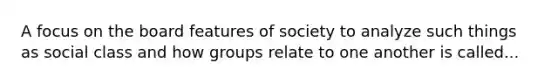 A focus on the board features of society to analyze such things as social class and how groups relate to one another is called...