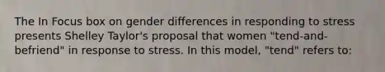 The In Focus box on gender differences in responding to stress presents Shelley Taylor's proposal that women "tend-and-befriend" in response to stress. In this model, "tend" refers to: