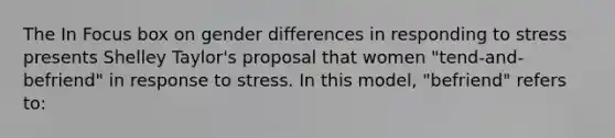 The In Focus box on gender differences in responding to stress presents Shelley Taylor's proposal that women "tend-and-befriend" in response to stress. In this model, "befriend" refers to: