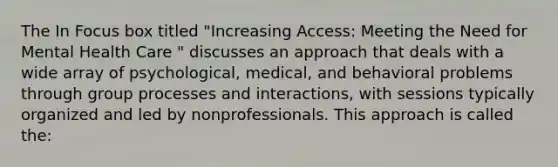 The In Focus box titled "Increasing Access: Meeting the Need for Mental Health Care " discusses an approach that deals with a wide array of psychological, medical, and behavioral problems through group processes and interactions, with sessions typically organized and led by nonprofessionals. This approach is called the: