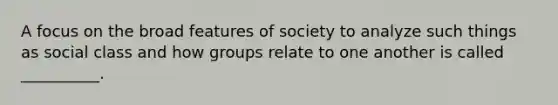 A focus on the broad features of society to analyze such things as social class and how groups relate to one another is called __________.