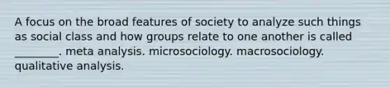 A focus on the broad features of society to analyze such things as social class and how groups relate to one another is called ________. meta analysis. microsociology. macrosociology. qualitative analysis.