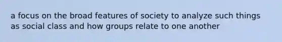 a focus on the broad features of society to analyze such things as social class and how groups relate to one another