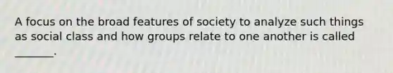 A focus on the broad features of society to analyze such things as social class and how groups relate to one another is called _______.