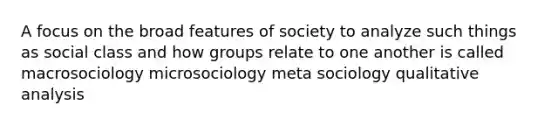 A focus on the broad features of society to analyze such things as social class and how groups relate to one another is called macrosociology microsociology meta sociology qualitative analysis