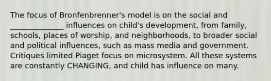 The focus of Bronfenbrenner's model is on the social and ______________ influences on child's development, from family, schools, places of worship, and neighborhoods, to broader social and political influences, such as mass media and government. Critiques limited Piaget focus on microsystem. All these systems are constantly CHANGING, and child has influence on many.