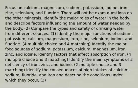 Focus on calcium, magnesium, sodium, potassium, iodine, iron, zinc, selenium, and fluoride. There will not be exam questions on the other minerals. Identify the major roles of water in the body and describe factors influencing the amount of water needed by the body. (2) Compare the types and safety of drinking water from different sources. (1) Identify the major functions of sodium, potassium, calcium, magnesium, iron, zinc, selenium, iodine, and fluoride. (4 multiple choice and 4 matching) Identify the major food sources of sodium, potassium, calcium, magnesium, iron, zinc, and iodine. Identify factors that affect absorption of iron. (4 multiple choice and 3 matching) Identify the main symptoms of a deficiency of iron, zinc, and iodine. (2 multiple choice and 3 matching) Identify the consequences of high intakes of calcium, sodium, fluoride, and iron and describe the conditions under which they occur. (3)