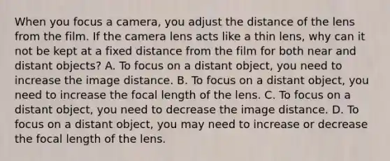 When you focus a camera, you adjust the distance of the lens from the film. If the camera lens acts like a thin lens, why can it not be kept at a fixed distance from the film for both near and distant objects? A. To focus on a distant object, you need to increase the image distance. B. To focus on a distant object, you need to increase the focal length of the lens. C. To focus on a distant object, you need to decrease the image distance. D. To focus on a distant object, you may need to increase or decrease the focal length of the lens.