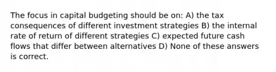 The focus in capital budgeting should be on: A) the tax consequences of different investment strategies B) the internal rate of return of different strategies C) expected future cash flows that differ between alternatives D) None of these answers is correct.