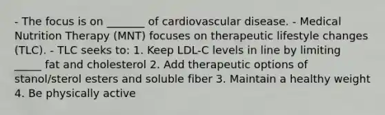 - The focus is on _______ of cardiovascular disease. - Medical Nutrition Therapy (MNT) focuses on therapeutic lifestyle changes (TLC). - TLC seeks to: 1. Keep LDL-C levels in line by limiting _____ fat and cholesterol 2. Add therapeutic options of stanol/sterol esters and soluble fiber 3. Maintain a healthy weight 4. Be physically active