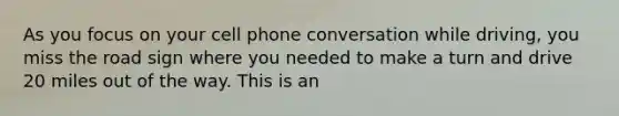 As you focus on your cell phone conversation while driving, you miss the road sign where you needed to make a turn and drive 20 miles out of the way. This is an
