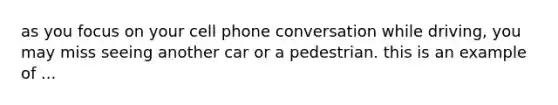 as you focus on your cell phone conversation while driving, you may miss seeing another car or a pedestrian. this is an example of ...