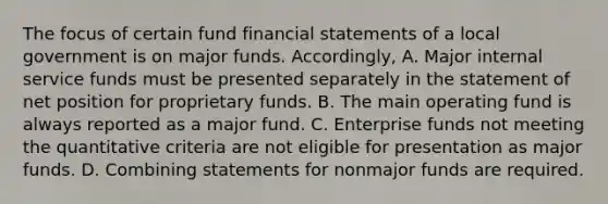 The focus of certain fund financial statements of a local government is on major funds. Accordingly, A. Major internal service funds must be presented separately in the statement of net position for proprietary funds. B. The main operating fund is always reported as a major fund. C. Enterprise funds not meeting the quantitative criteria are not eligible for presentation as major funds. D. Combining statements for nonmajor funds are required.