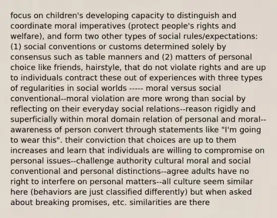 focus on children's developing capacity to distinguish and coordinate moral imperatives (protect people's rights and welfare), and form two other types of social rules/expectations: (1) social conventions or customs determined solely by consensus such as table manners and (2) matters of personal choice like friends, hairstyle, that do not violate rights and are up to individuals contract these out of experiences with three types of regularities in social worlds ----- moral versus social conventional--moral violation are more wrong than social by reflecting on their everyday social relations--reason rigidly and superficially within moral domain relation of personal and moral--awareness of person convert through statements like "I'm going to wear this". their conviction that choices are up to them increases and learn that individuals are willing to compromise on personal issues--challenge authority cultural moral and social conventional and personal distinctions--agree adults have no right to interfere on personal matters--all culture seem similar here (behaviors are just classified differently) but when asked about breaking promises, etc. similarities are there