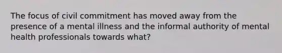 The focus of civil commitment has moved away from the presence of a mental illness and the informal authority of mental health professionals towards what?