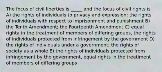 The focus of civil liberties is _____ and the focus of civil rights is A) the rights of individuals to privacy and expression; the rights of individuals with respect to imprisonment and punishment B) the Tenth Amendment; the Fourteenth Amendment C) equal righta in the treatment of members of differing groups, the rights of individuals protected from infringement by the government D) the rights of individuals under a government; the rights of society as a whole E) the rights of individuals protected from infringement by the government, equal rights in the treatiment of members of differing groups