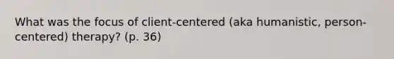 What was the focus of client-centered (aka humanistic, person-centered) therapy? (p. 36)