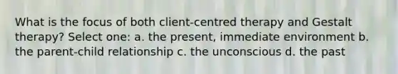 What is the focus of both client-centred therapy and Gestalt therapy? Select one: a. the present, immediate environment b. the parent-child relationship c. the unconscious d. the past