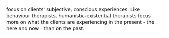 focus on clients' subjective, conscious experiences. Like behaviour therapists, humanistic-existential therapists focus more on what the clients are experiencing in the present - the here and now - than on the past.