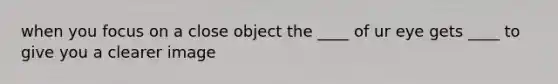 when you focus on a close object the ____ of ur eye gets ____ to give you a clearer image