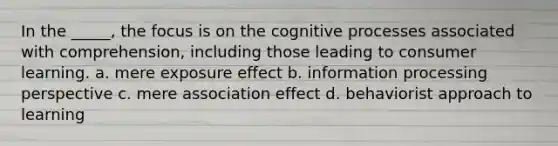 In the _____, the focus is on the cognitive processes associated with comprehension, including those leading to consumer learning. a. mere exposure effect b. information processing perspective c. mere association effect d. behaviorist approach to learning