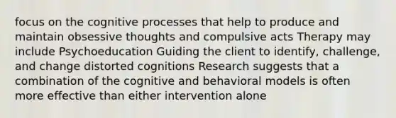 focus on the cognitive processes that help to produce and maintain obsessive thoughts and compulsive acts Therapy may include Psychoeducation Guiding the client to identify, challenge, and change distorted cognitions Research suggests that a combination of the cognitive and behavioral models is often more effective than either intervention alone