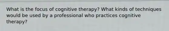 What is the focus of cognitive therapy? What kinds of techniques would be used by a professional who practices cognitive therapy?