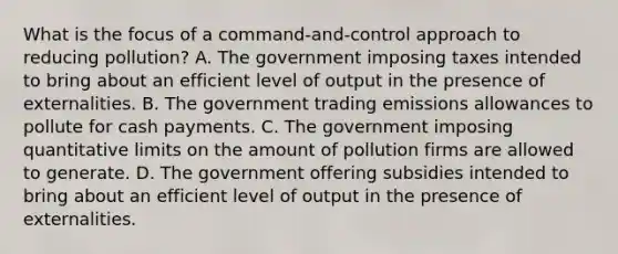 What is the focus of a​ command-and-control approach to reducing​ pollution? A. The government imposing taxes intended to bring about an efficient level of output in the presence of externalities. B. The government trading emissions allowances to pollute for cash payments. C. The government imposing quantitative limits on the amount of pollution firms are allowed to generate. D. The government offering subsidies intended to bring about an efficient level of output in the presence of externalities.