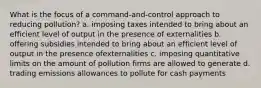 What is the focus of a command-and-control approach to reducing pollution? a. imposing taxes intended to bring about an efficient level of output in the presence of externalities b. offering subsidies intended to bring about an efficient level of output in the presence ofexternalities c. imposing quantitative limits on the amount of pollution firms are allowed to generate d. trading emissions allowances to pollute for cash payments