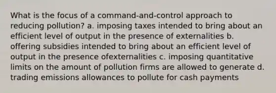 What is the focus of a command-and-control approach to reducing pollution? a. imposing taxes intended to bring about an efficient level of output in the presence of externalities b. offering subsidies intended to bring about an efficient level of output in the presence ofexternalities c. imposing quantitative limits on the amount of pollution firms are allowed to generate d. trading emissions allowances to pollute for cash payments