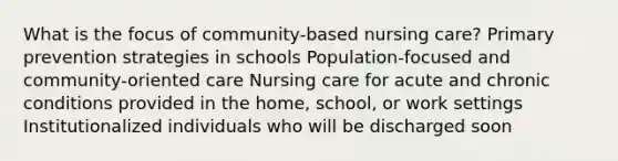 What is the focus of community-based nursing care? Primary prevention strategies in schools Population-focused and community-oriented care Nursing care for acute and chronic conditions provided in the home, school, or work settings Institutionalized individuals who will be discharged soon