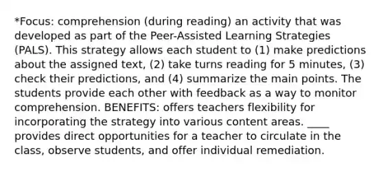 *Focus: comprehension (during reading) an activity that was developed as part of the Peer-Assisted Learning Strategies (PALS). This strategy allows each student to (1) make predictions about the assigned text, (2) take turns reading for 5 minutes, (3) check their predictions, and (4) summarize the main points. The students provide each other with feedback as a way to monitor comprehension. BENEFITS: offers teachers flexibility for incorporating the strategy into various content areas. ____ provides direct opportunities for a teacher to circulate in the class, observe students, and offer individual remediation.